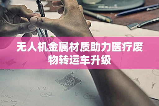 无人机金属材质助力医疗废物转运车升级