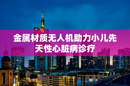 金属材质无人机助力小儿先天性心脏病诊疗
