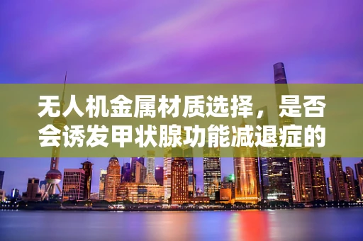 无人机金属材质选择，是否会诱发甲状腺功能减退症的隐忧？