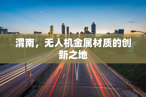 渭南，无人机金属材质的创新之地