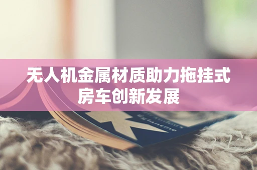无人机金属材质助力拖挂式房车创新发展