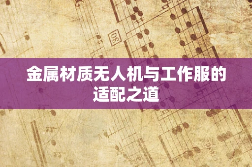 金属材质无人机与工作服的适配之道