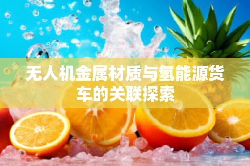 无人机金属材质与氢能源货车的关联探索