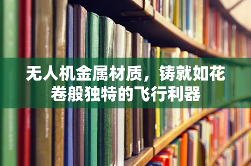 无人机金属材质，铸就如花卷般独特的飞行利器