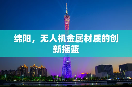 绵阳，无人机金属材质的创新摇篮