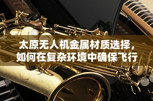 太原无人机金属材质选择，如何在复杂环境中确保飞行安全？