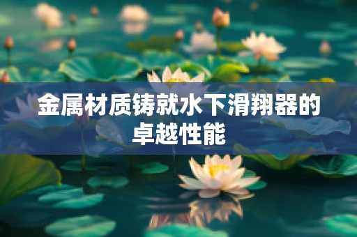 金属材质铸就水下滑翔器的卓越性能