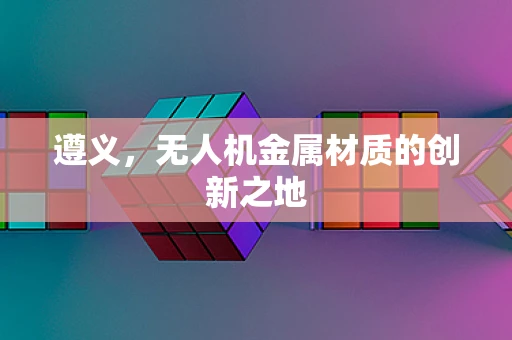遵义，无人机金属材质的创新之地