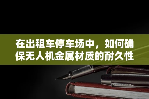 在出租车停车场中，如何确保无人机金属材质的耐久性与安全？