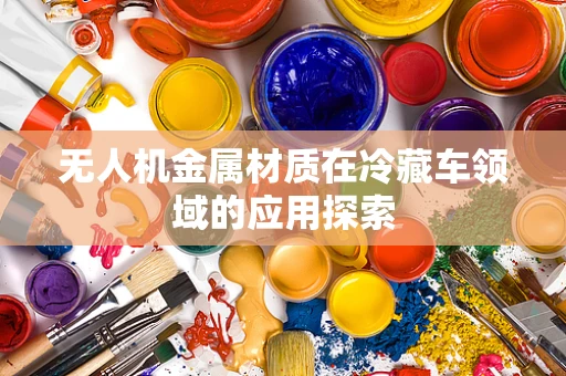 无人机金属材质在冷藏车领域的应用探索