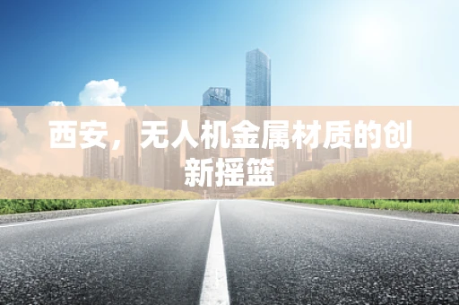 西安，无人机金属材质的创新摇篮