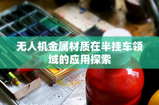 无人机金属材质在半挂车领域的应用探索