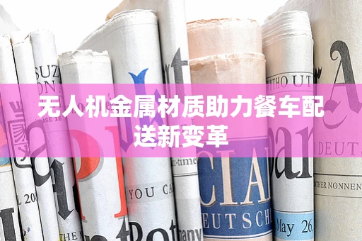 无人机金属材质助力餐车配送新变革