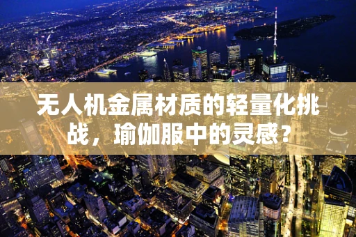 无人机金属材质的轻量化挑战，瑜伽服中的灵感？