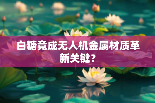 白糖竟成无人机金属材质革新关键？