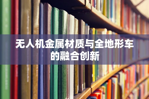 无人机金属材质与全地形车的融合创新