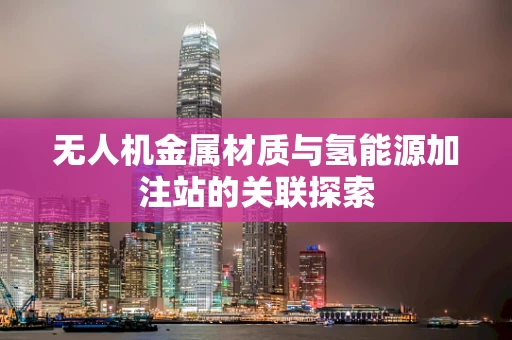 无人机金属材质与氢能源加注站的关联探索