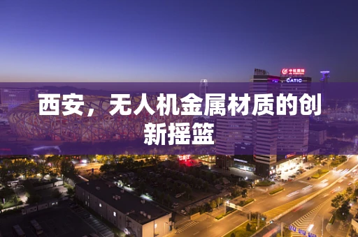 西安，无人机金属材质的创新摇篮