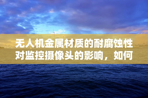 无人机金属材质的耐腐蚀性对监控摄像头的影响，如何确保长期稳定运行？