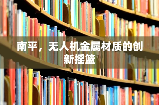 南平，无人机金属材质的创新摇篮