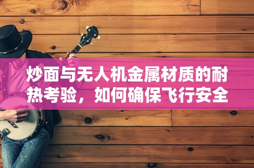 炒面与无人机金属材质的耐热考验，如何确保飞行安全？