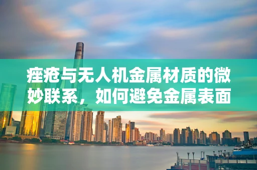 痤疮与无人机金属材质的微妙联系，如何避免金属表面长出瑕疵？