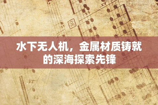 水下无人机，金属材质铸就的深海探索先锋