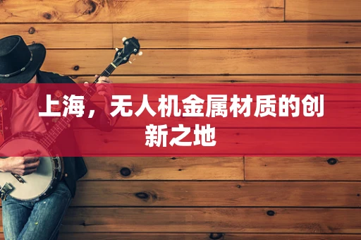 上海，无人机金属材质的创新之地