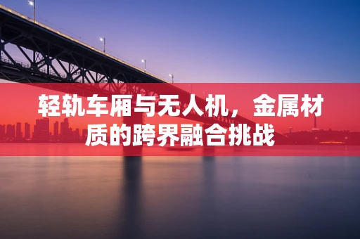 轻轨车厢与无人机，金属材质的跨界融合挑战