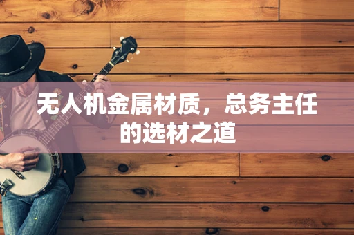 无人机金属材质，总务主任的选材之道