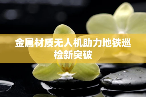 金属材质无人机助力地铁巡检新突破