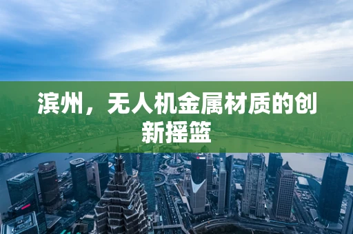 滨州，无人机金属材质的创新摇篮