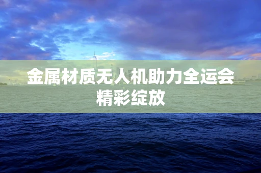 金属材质无人机助力全运会精彩绽放