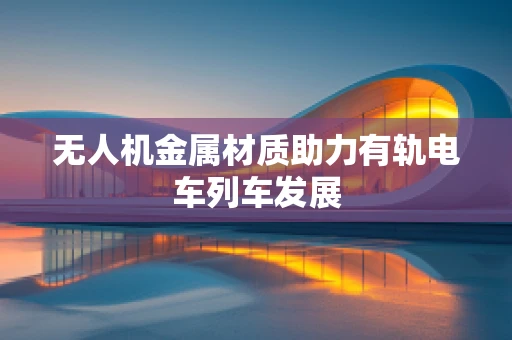 无人机金属材质助力有轨电车列车发展