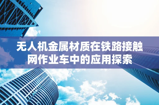 无人机金属材质在铁路接触网作业车中的应用探索