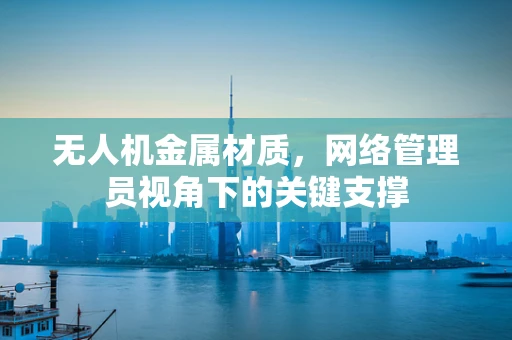 无人机金属材质，网络管理员视角下的关键支撑