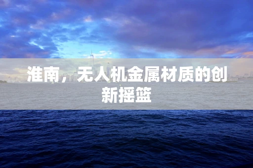 淮南，无人机金属材质的创新摇篮