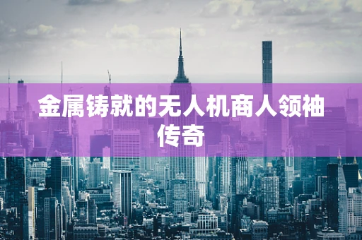 金属铸就的无人机商人领袖传奇