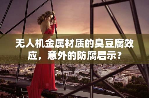 无人机金属材质的臭豆腐效应，意外的防腐启示？