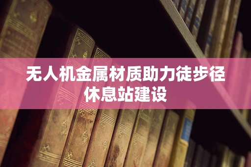 无人机金属材质助力徒步径休息站建设