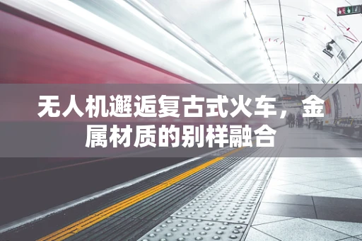 无人机邂逅复古式火车，金属材质的别样融合