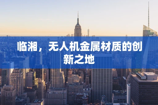 临湘，无人机金属材质的创新之地