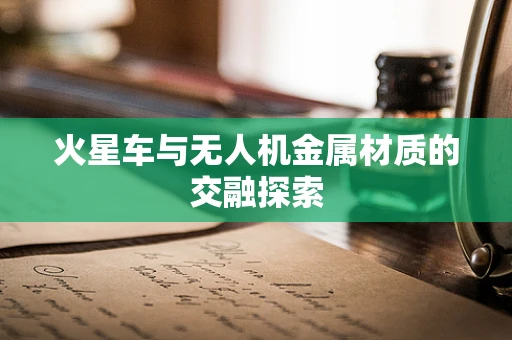 火星车与无人机金属材质的交融探索
