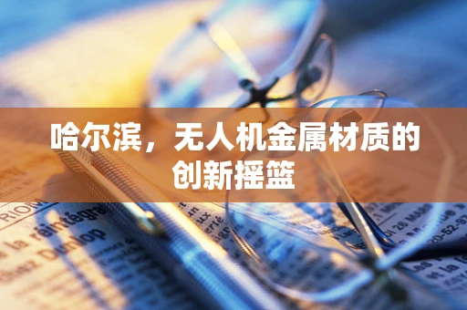 哈尔滨，无人机金属材质的创新摇篮