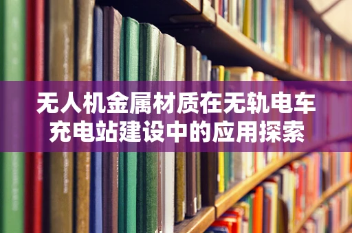 无人机金属材质在无轨电车充电站建设中的应用探索