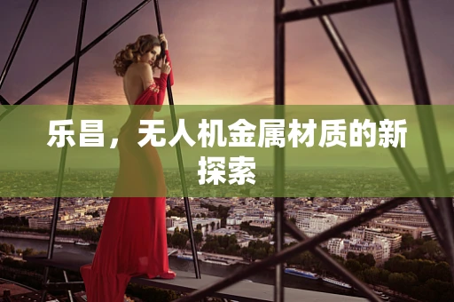 乐昌，无人机金属材质的新探索