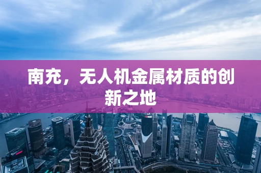 南充，无人机金属材质的创新之地