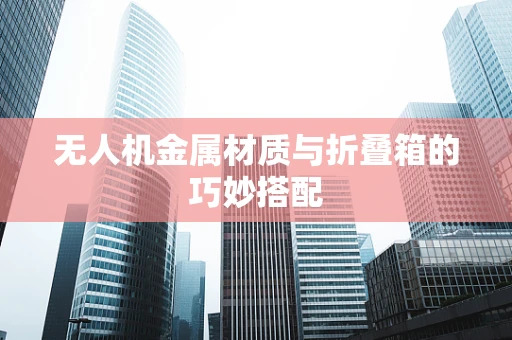 无人机金属材质与折叠箱的巧妙搭配