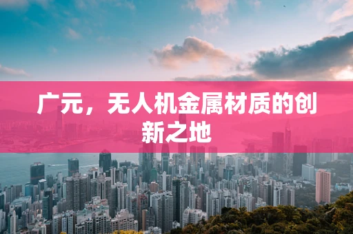 广元，无人机金属材质的创新之地