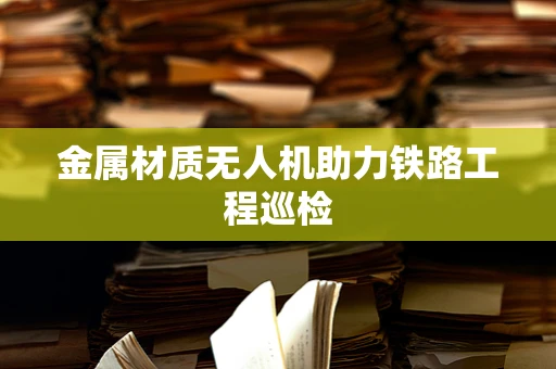 金属材质无人机助力铁路工程巡检